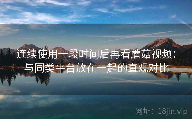 连续使用一段时间后再看蘑菇视频：与同类平台放在一起的直观对比