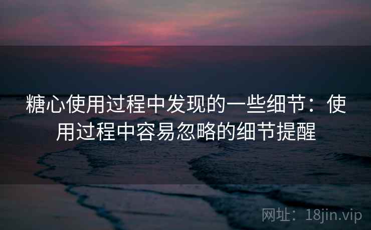 糖心使用过程中发现的一些细节：使用过程中容易忽略的细节提醒
