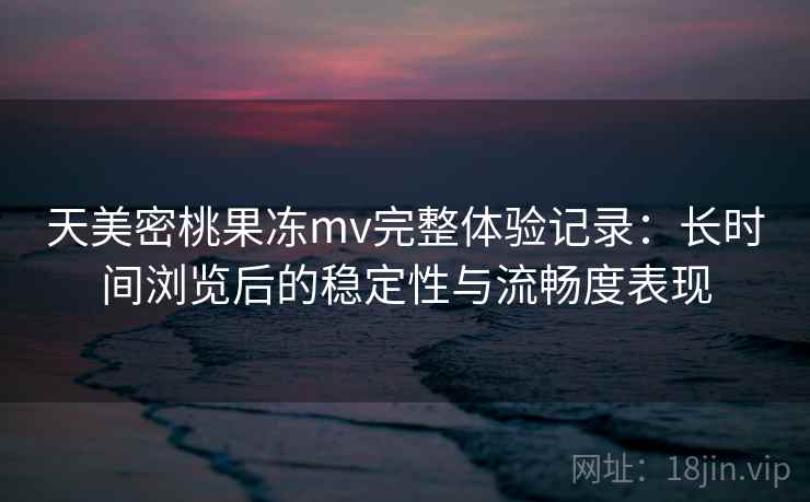 天美密桃果冻mv完整体验记录：长时间浏览后的稳定性与流畅度表现