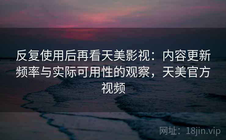 反复使用后再看天美影视：内容更新频率与实际可用性的观察，天美官方视频