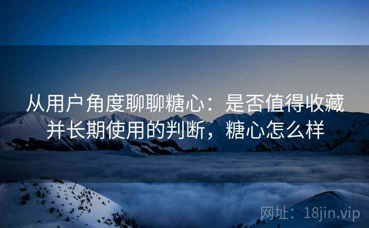 从用户角度聊聊糖心：是否值得收藏并长期使用的判断，糖心怎么样