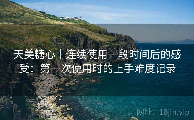 天美糖心｜连续使用一段时间后的感受：第一次使用时的上手难度记录