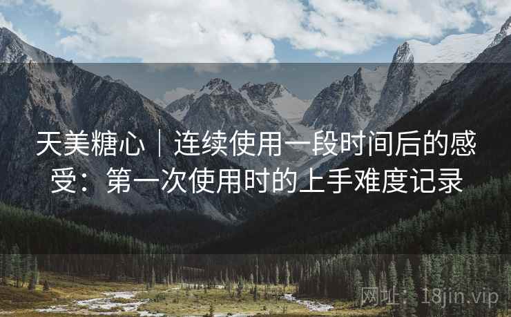 天美糖心｜连续使用一段时间后的感受：第一次使用时的上手难度记录