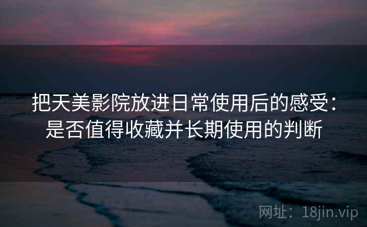 把天美影院放进日常使用后的感受：是否值得收藏并长期使用的判断