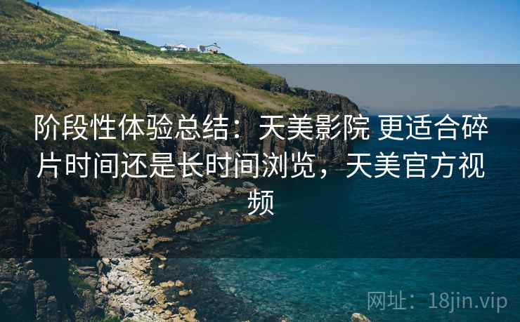 阶段性体验总结：天美影院 更适合碎片时间还是长时间浏览，天美官方视频