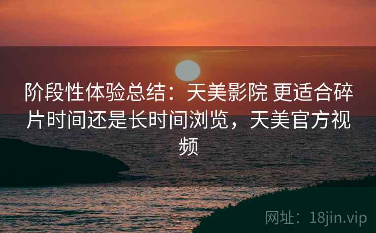 阶段性体验总结：天美影院 更适合碎片时间还是长时间浏览，天美官方视频