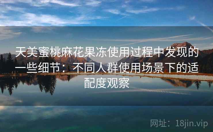 天美蜜桃麻花果冻使用过程中发现的一些细节：不同人群使用场景下的适配度观察