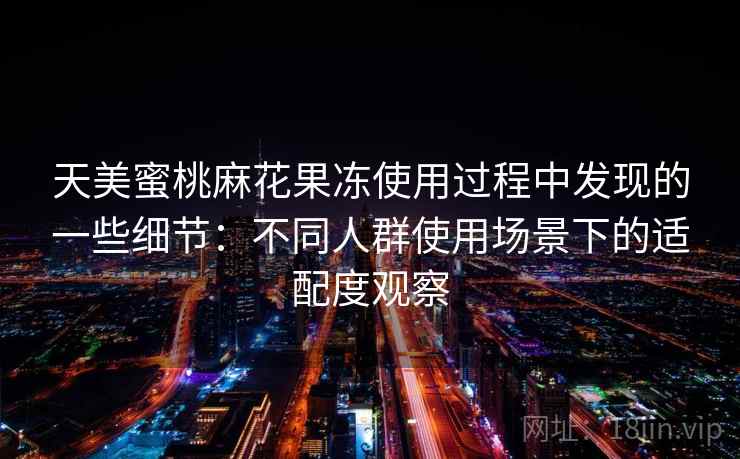 天美蜜桃麻花果冻使用过程中发现的一些细节：不同人群使用场景下的适配度观察