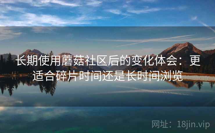 长期使用蘑菇社区后的变化体会：更适合碎片时间还是长时间浏览