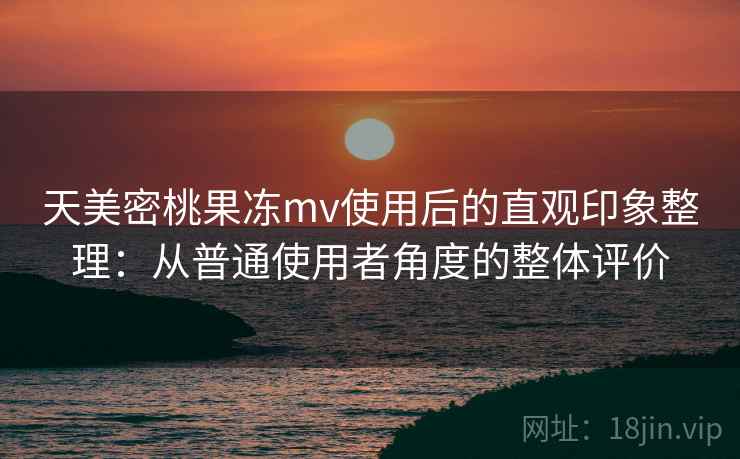 天美密桃果冻mv使用后的直观印象整理：从普通使用者角度的整体评价