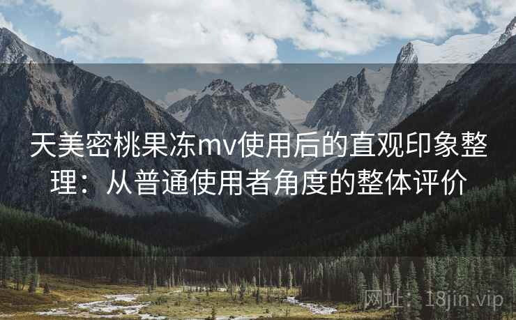 天美密桃果冻mv使用后的直观印象整理：从普通使用者角度的整体评价