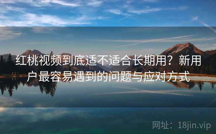 红桃视频到底适不适合长期用？新用户最容易遇到的问题与应对方式