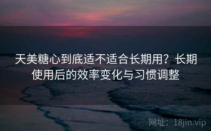 天美糖心到底适不适合长期用？长期使用后的效率变化与习惯调整