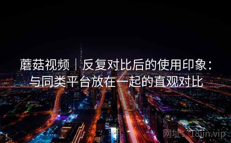 蘑菇视频｜反复对比后的使用印象：与同类平台放在一起的直观对比