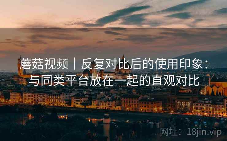 蘑菇视频｜反复对比后的使用印象：与同类平台放在一起的直观对比