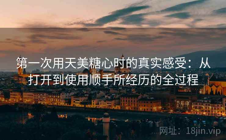 第一次用天美糖心时的真实感受：从打开到使用顺手所经历的全过程